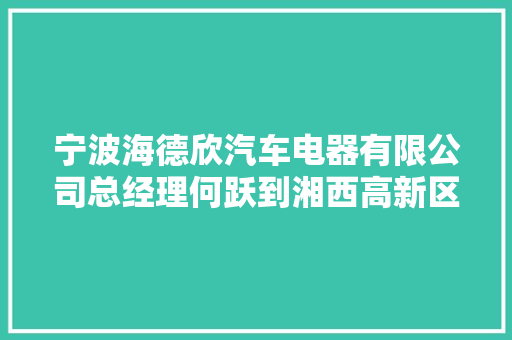 宁波海德欣汽车电器有限公司总经理何跃到湘西高新区考察