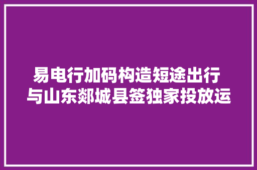 易电行加码构造短途出行 与山东郯城县签独家投放运营协议 汽车知识