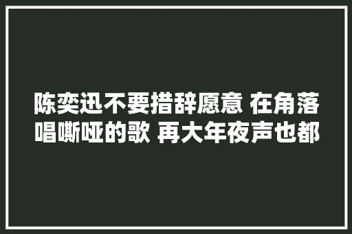 陈奕迅不要措辞愿意 在角落唱嘶哑的歌 再大年夜声也都是给你
