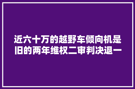 近六十万的越野车倾向机是旧的两年维权二审判决退一赔三