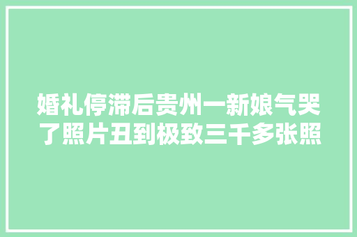 婚礼停滞后贵州一新娘气哭了照片丑到极致三千多张照片选不出一张好看的