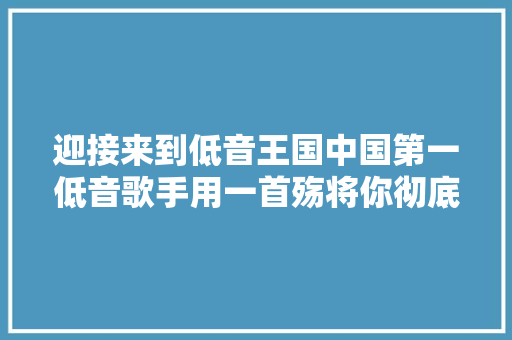 迎接来到低音王国中国第一低音歌手用一首殇将你彻底征服 休闲娱乐