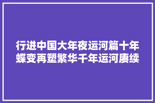行进中国大年夜运河篇十年蝶变再塑繁华千年运河赓续文化薪火