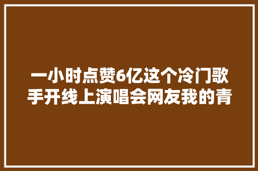 一小时点赞6亿这个冷门歌手开线上演唱会网友我的青春终于返场