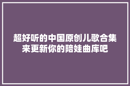 超好听的中国原创儿歌合集来更新你的陪娃曲库吧