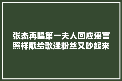 张杰再唱第一夫人回应谣言照样献给歌迷粉丝又吵起来了