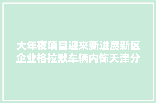 大年夜项目迎来新进展新区企业格拉默车辆内饰天津分娩基地项目经由进程落成验收