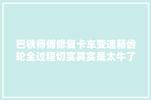 巴铁师傅修复卡车变速箱齿轮全过程切实其实是太牛了高手在平易近间