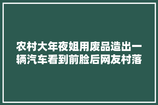 农村大年夜姐用废品造出一辆汽车看到前脸后网友村落版劳斯莱斯