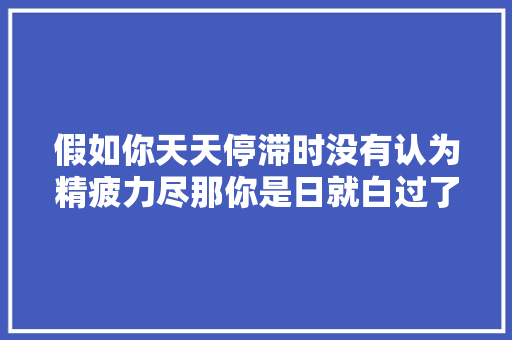 假如你天天停滞时没有认为精疲力尽那你是日就白过了