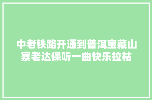中老铁路开通到普洱宝藏山寨老达保听一曲快乐拉祜