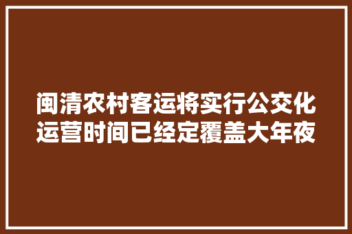 闽清农村客运将实行公交化运营时间已经定覆盖大年夜部分乡镇