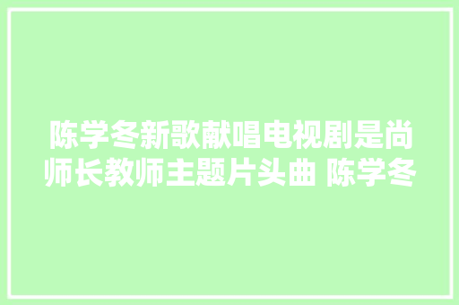 陈学冬新歌献唱电视剧是尚师长教师主题片头曲 陈学冬碎碎恋歌词试听