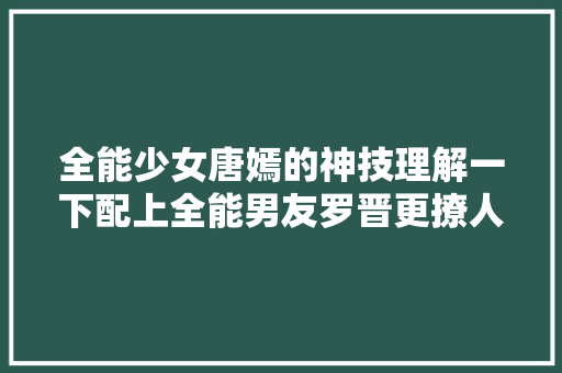 全能少女唐嫣的神技理解一下配上全能男友罗晋更撩人
