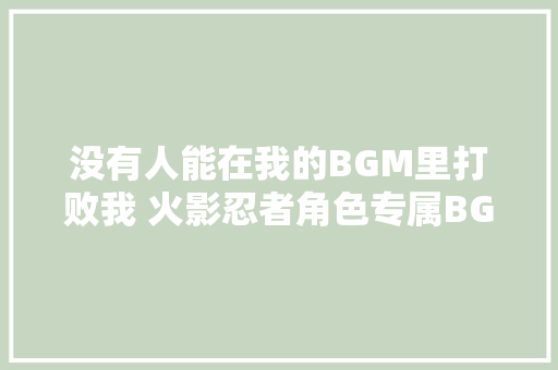 没有人能在我的BGM里打败我 火影忍者角色专属BGM