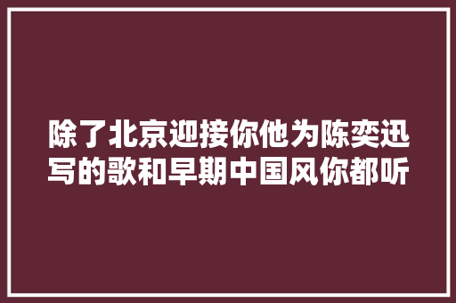 除了北京迎接你他为陈奕迅写的歌和早期中国风你都听过吗