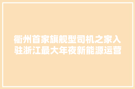 衢州首家旗舰型司机之家入驻浙江最大年夜新能源运营车辆综合型充电站