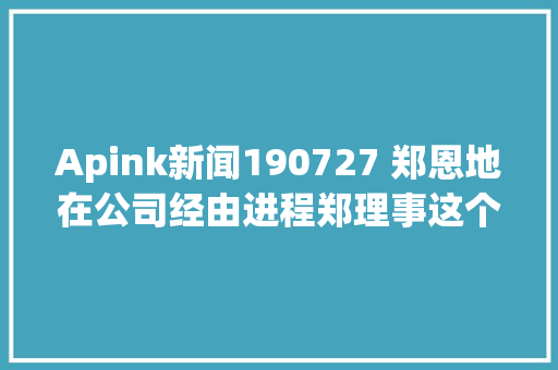 Apink新闻190727 郑恩地在公司经由进程郑理事这个称呼有出道9年次的实感