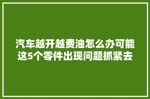 汽车越开越费油怎么办可能这5个零件出现问题抓紧去检测