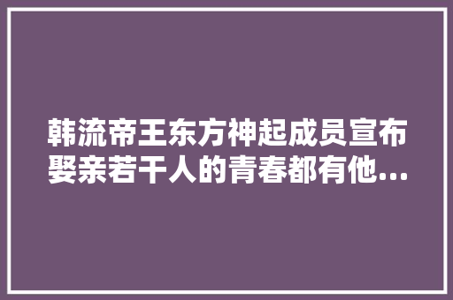 韩流帝王东方神起成员宣布娶亲若干人的青春都有他…