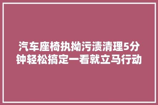 汽车座椅执拗污渍清理5分钟轻松搞定一看就立马行动吧