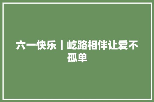 六一快乐丨屹路相伴让爱不孤单
