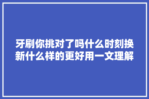 牙刷你挑对了吗什么时刻换新什么样的更好用一文理解 休闲娱乐
