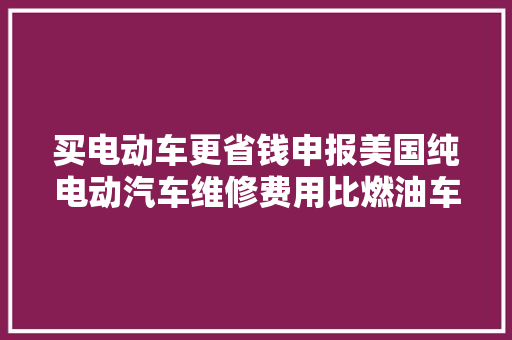 买电动车更省钱申报美国纯电动汽车维修费用比燃油车平均贵出20在加拿大年夜差距甚至扩大至31附汽车维修行业前景分析