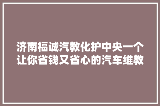济南福诚汽教化护中央一个让你省钱又省心的汽车维教化护中央