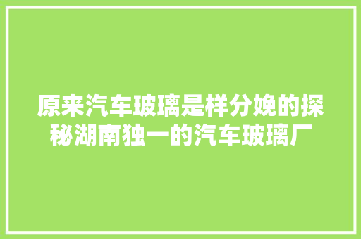原来汽车玻璃是样分娩的探秘湖南独一的汽车玻璃厂