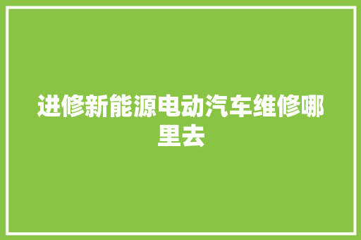 进修新能源电动汽车维修哪里去