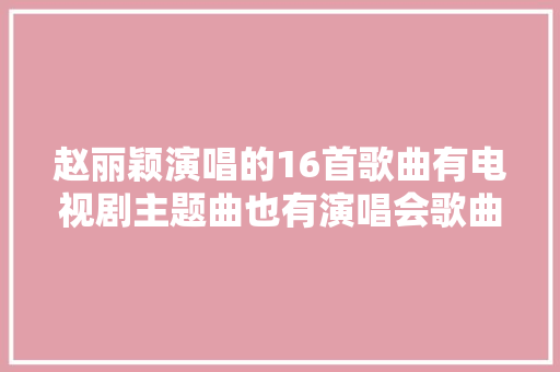 赵丽颖演唱的16首歌曲有电视剧主题曲也有演唱会歌曲建议收藏