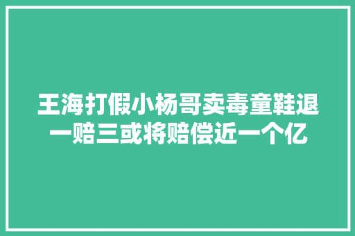 王海打假小杨哥卖毒童鞋退一赔三或将赔偿近一个亿