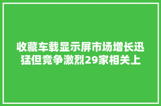 收藏车载显示屏市场增长迅猛但竞争激烈29家相关上市公司盘点