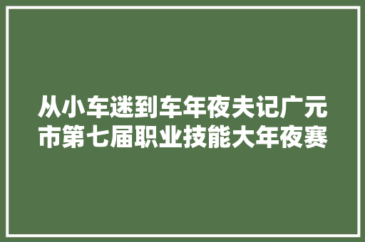 从小车迷到车年夜夫记广元市第七届职业技能大年夜赛汽车维修一等奖获得者黄功臣