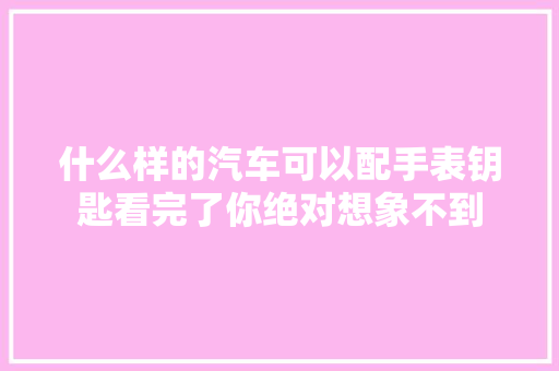 什么样的汽车可以配手表钥匙看完了你绝对想象不到