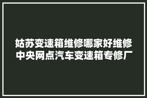 姑苏变速箱维修哪家好维修中央网点汽车变速箱专修厂排名