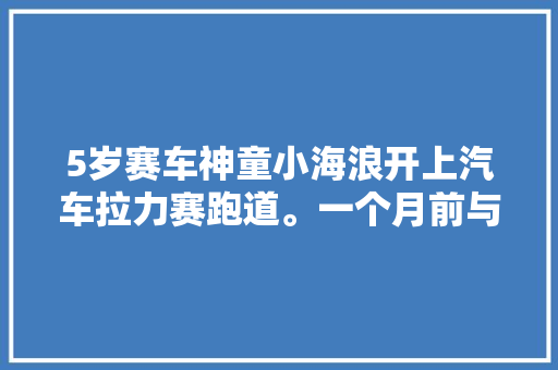 5岁赛车神童小海浪开上汽车拉力赛跑道。一个月前与爸爸一路寻衅无人区40公里越野拉力赛