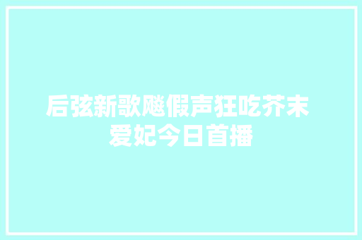 后弦新歌飚假声狂吃芥末 爱妃今日首播