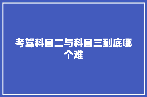 考驾科目二与科目三到底哪个难