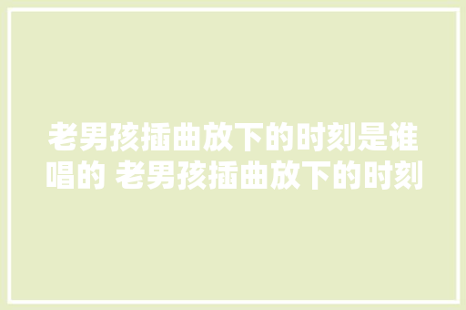 老男孩插曲放下的时刻是谁唱的 老男孩插曲放下的时刻完整歌词介绍