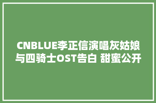 CNBLUE李正信演唱灰姑娘与四骑士OST告白 甜蜜公开