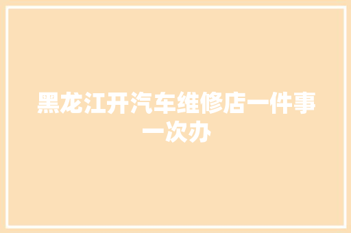 黑龙江开汽车维修店一件事一次办
