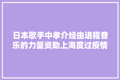 日本歌手中孝介经由进程音乐的力量资助上海度过疫情难关