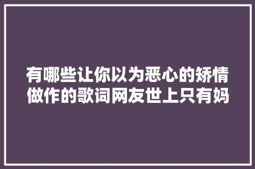 有哪些让你以为恶心的矫情做作的歌词网友世上只有妈妈好