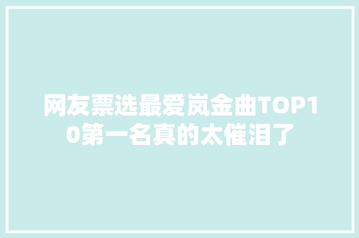 网友票选最爱岚金曲TOP10第一名真的太催泪了