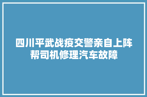 四川平武战疫交警亲自上阵帮司机修理汽车故障