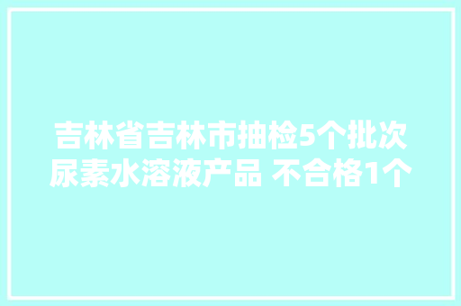 吉林省吉林市抽检5个批次尿素水溶液产品 不合格1个批次