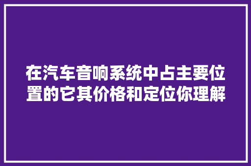 在汽车音响系统中占主要位置的它其价格和定位你理解吗
