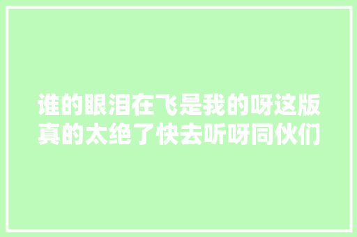 谁的眼泪在飞是我的呀这版真的太绝了快去听呀同伙们